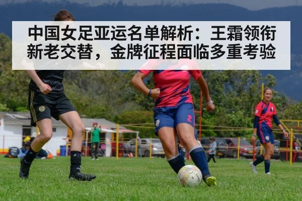 中国女足亚运名单解析：王霜领衔新老交替，金牌征程面临多重考验
